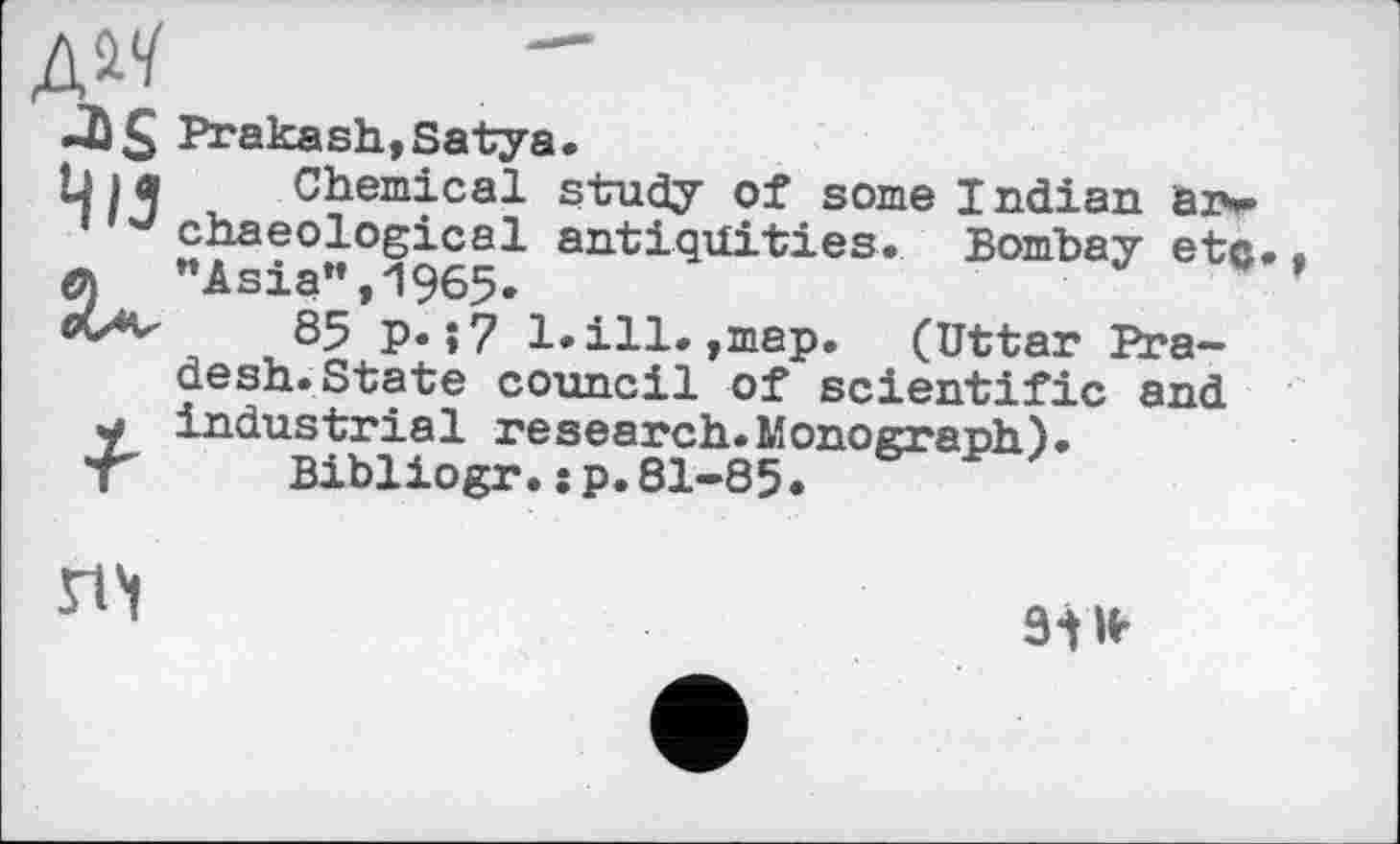 ﻿Prakash,Satya.
Chemical study of some Indian aiw J chaeological antiquities. Bombay etc. • л ’’Asia”, 1965-
85 p. î7 1. ill.,map. (Uttar Pradesh. State council of scientific and y industrial research.Monograph).
T Bibliogr.sp.81-85.

9ІН-